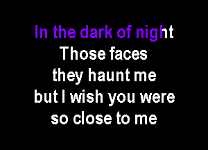 In the dark of night
Those faces

they haunt me
but I wish you were
so close to me