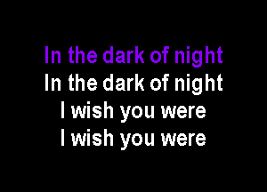 In the dark of night
In the dark of night

lwish you were
I wish you were