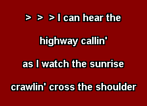 i) e elcan hear the

highway callin'

as I watch the sunrise

crawlin' cross the shoulder