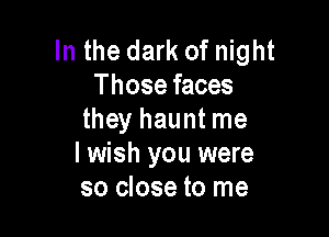 In the dark of night
Those faces

they haunt me
I wish you were
so close to me