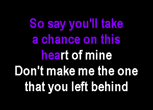 So say you'll take
a chance on this

heart of mine
Don't make me the one
that you left behind