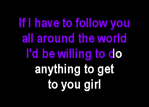 Ifl have to follow you
all around the world

I'd be willing to do
anything to get
to you girl