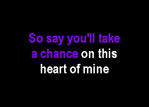 So say you'll take

a chance on this
heart of mine