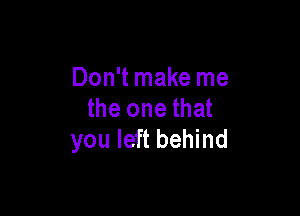 Don't make me

the one that
you left behind