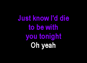 Just know I'd die
to be with

you tonight
Oh yeah