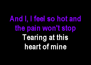 And I, I feel so hot and
the pain won't stop

Tearing at this
heart of mine