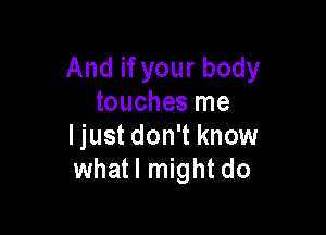 And if your body
touches me

ljust don't know
whatl might do