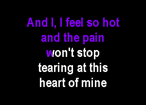 And I, I feel so hot
and the pain

won't stop
tearing at this
heart of mine