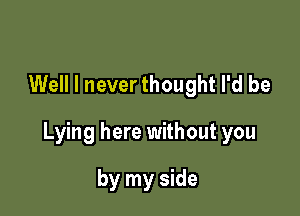 Well I never thought I'd be

Lying here without you

by my side