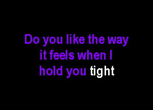 Do you like the way

itfeels when I
hold you tight