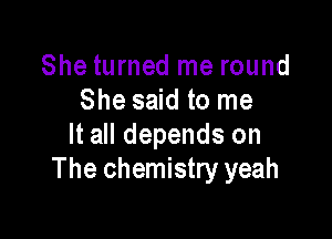She turned me round
She said to me

It all depends on
The chemistry yeah