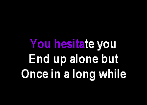 You hesitate you

End up alone but
Once in a long while