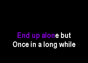 End up alone but
Once in a long while