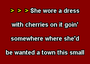 She wore a dress
with cherries on it goin'
somewhere where she'd

be wanted a town this small