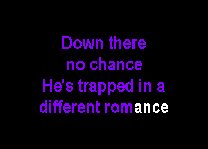 Down there
no chance

He's trapped in a
different romance