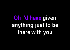 Oh I'd have given

anything just to be
there with you