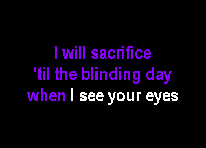 I will sacrifice
'til the blinding day

when I see your eyes