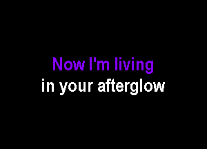 Now I'm living

in your afterglow