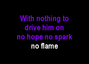 With nothing to
drive him on

no hope no spark
no flame