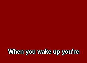 When you wake up you're