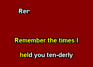 Remember the times I

held you ten-derly