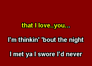 that I love..you...

Pm thinkin' 'bout the night

I met ya I swore Pd never