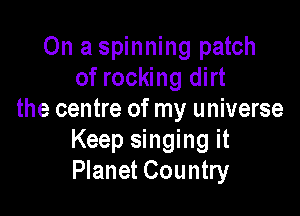 On a spinning patch
of rocking dirt

the centre of my universe
Keep singing it
Planet Country