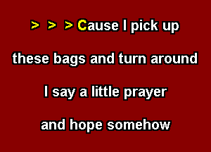 i? r) '5' Cause I pick up
these bags and turn around

I say a little prayer

and hope somehow