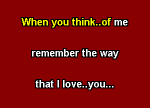 When you think..of me

remember the way

that I love..you...