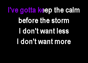 I've gotta keep the calm
before the storm
I don't want less

I don't want more