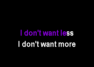 I don't want less

I don't want more