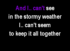 And I.. can't see
in the stormy weather

l.. can't seem
to keep it all together