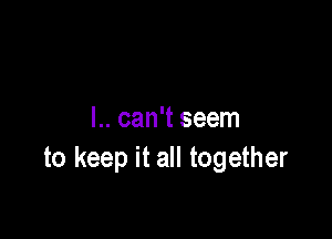 l.. can't seem
to keep it all together