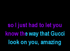 so I just had to let you

know the way that Gucci
look on you, amazing