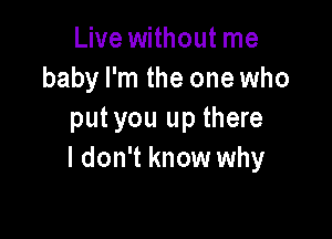 Live without me
baby I'm the one who

putyou up there
I don't know why