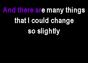 And there are many things
thatl could change

so slightly
