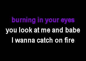 burning in your eyes
you look at me and babe

I wanna catch on fire