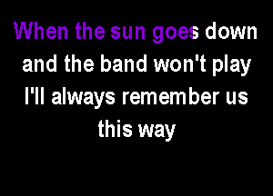 When the sun goes down
and the band won't play

I'll always remem ber us
this way