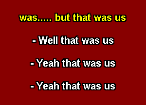 was ..... but that was us

- Well that was us

- Yeah that was us

- Yeah that was us