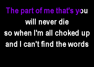 The part of me that's you
will never die
so when I'm all choked up

and I can'tflnd the words