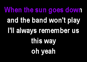 When the sun goes down
and the band won't play

I'll always remem ber us
this way
oh yeah