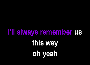 I'll always remem ber us
this way
oh yeah