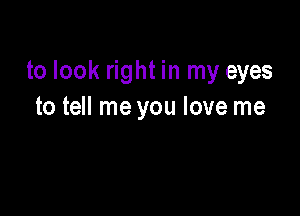 to look right in my eyes

to tell me you love me