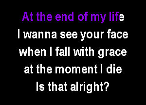 At the end of my life
I wanna see your face
when I fall with grace

at the momentl die
Is that alright?