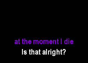 at the momentl die
Is that alright?
