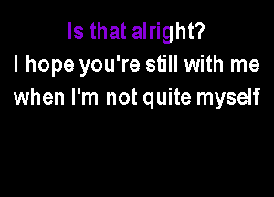 Is that alright?
I hope you're still with me
when I'm not quite myself