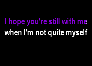 I hope you're still with me
when I'm not quite myself