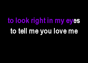 to look right in my eyes

to tell me you love me