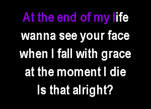 At the end of my life
wanna see your face
when I fall with grace

at the momentl die
Is that alright?