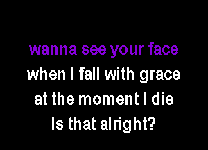 wanna see your face
when I fall with grace

at the momentl die
Is that alright?